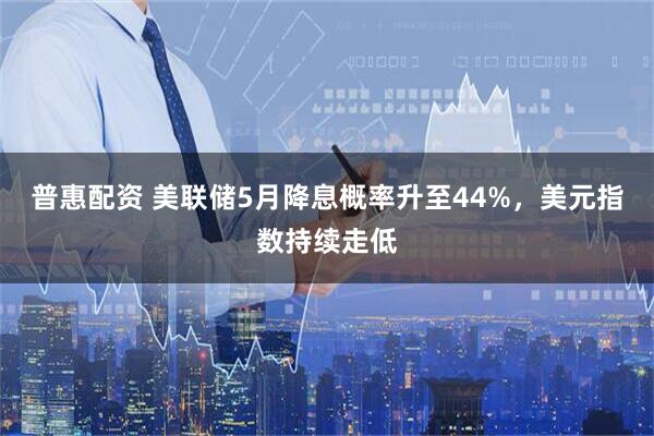普惠配资 美联储5月降息概率升至44%，美元指数持续走低