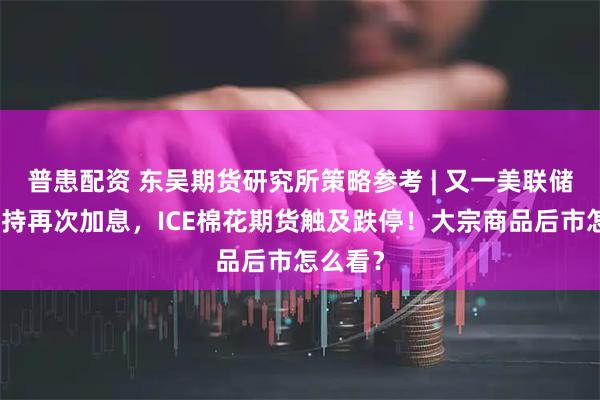 普患配资 东吴期货研究所策略参考 | 又一美联储鹰派支持再次加息，ICE棉花期货触及跌停！大宗商品后市怎么看？