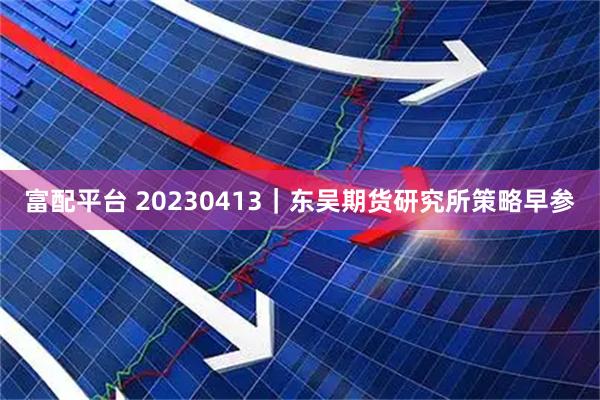 富配平台 20230413｜东吴期货研究所策略早参