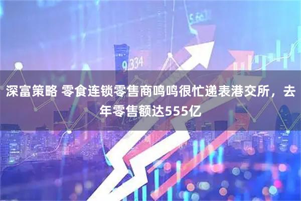 深富策略 零食连锁零售商鸣鸣很忙递表港交所，去年零售额达555亿