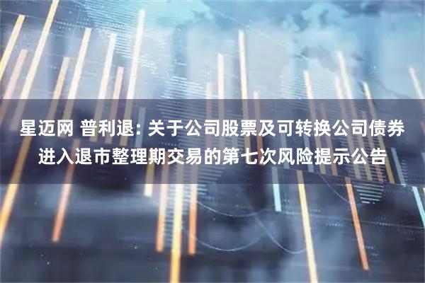 星迈网 普利退: 关于公司股票及可转换公司债券进入退市整理期交易的第七次风险提示公告