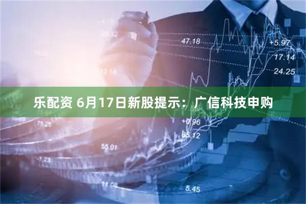 乐配资 6月17日新股提示：广信科技申购