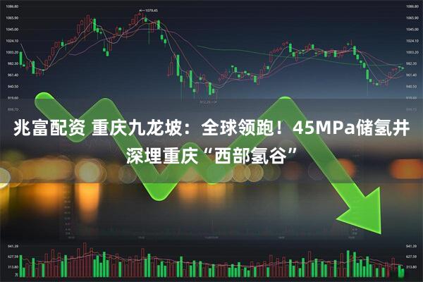 兆富配资 重庆九龙坡:全球领跑!45MPa储氢井深埋重庆“西部氢谷”