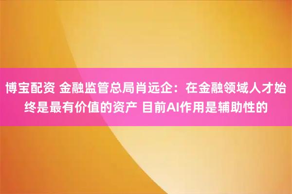 博宝配资 金融监管总局肖远企:在金融领域人才始终是最有价值的资产 目前AI作用是辅助性的