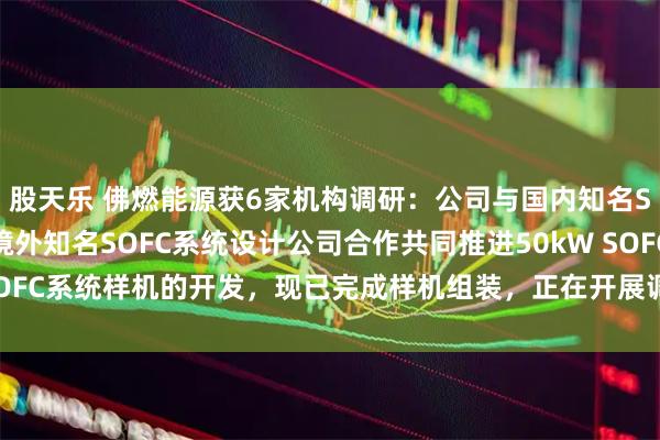 股天乐 佛燃能源获6家机构调研:公司与国内知名SOFC电堆头部企业及境外知名SOFC系统设计公司合作共同推进50kW SOFC系统样机的开发,现已完成样机组装,正在开展调试工作(附调研问答)