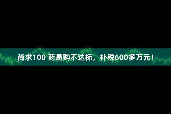 尚求100 药易购不达标,补税600多万元!