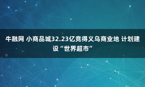 牛融网 小商品城32.23亿竞得义乌商业地 计划建设“世界超市”