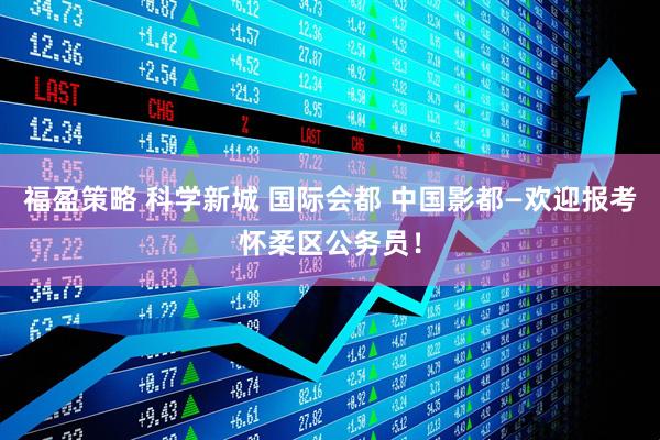 福盈策略 科学新城 国际会都 中国影都—欢迎报考怀柔区公务员！