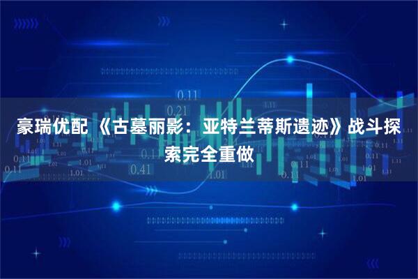 豪瑞优配 《古墓丽影：亚特兰蒂斯遗迹》战斗探索完全重做