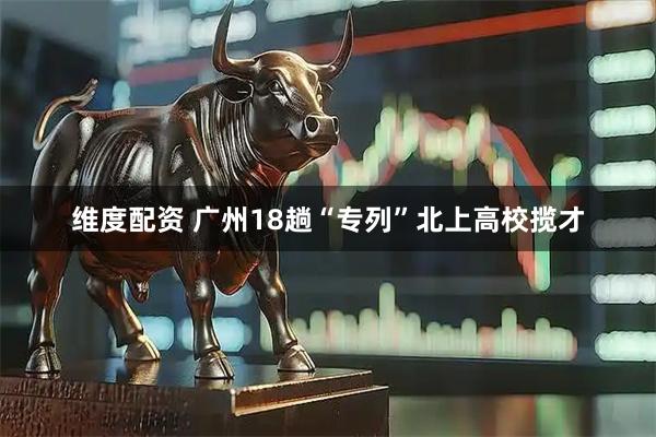 维度配资 广州18趟“专列”北上高校揽才