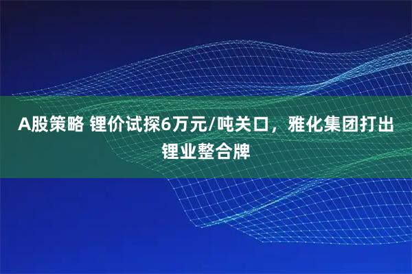 A股策略 锂价试探6万元/吨关口,雅化集团打出锂业整合牌