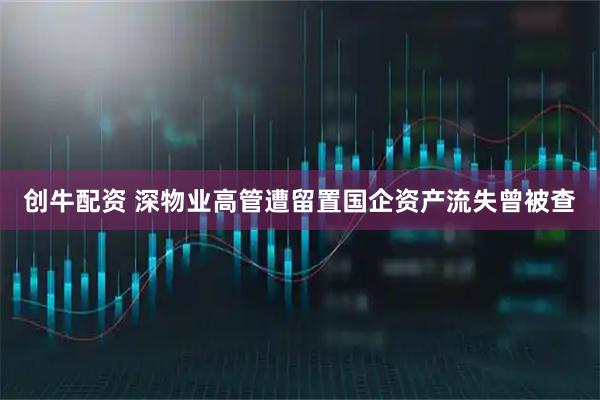 创牛配资 深物业高管遭留置国企资产流失曾被查