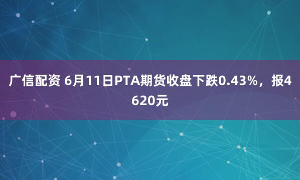 广信配资 6月11日PTA期货收盘下跌0.43%，报4620元