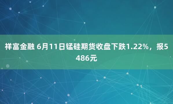 祥富金融 6月11日锰硅期货收盘下跌1.22%，报5486元