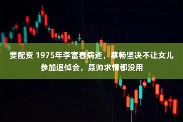 要配资 1975年李富春病逝,蔡畅坚决不让女儿参加追悼会,聂帅求情都没用