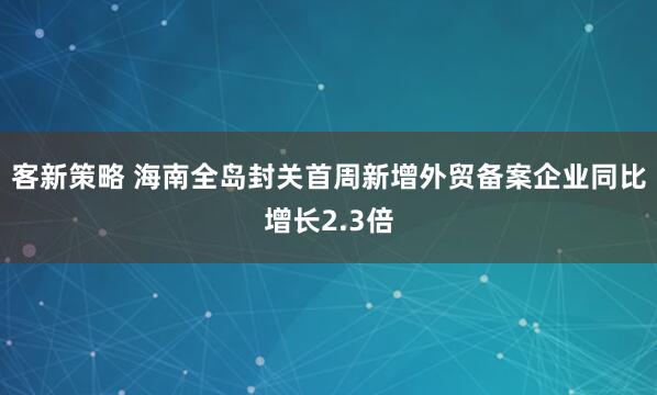客新策略 海南全岛封关首周新增外贸备案企业同比增长2.3倍