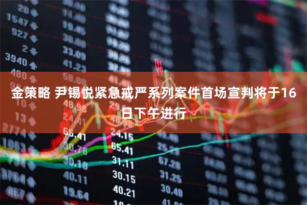 金策略 尹锡悦紧急戒严系列案件首场宣判将于16日下午进行