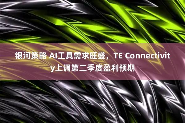 银河策略 AI工具需求旺盛，TE Connectivity上调第二季度盈利预期