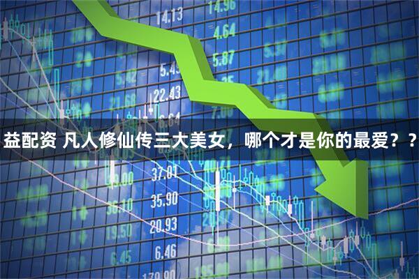 益配资 凡人修仙传三大美女，哪个才是你的最爱？？