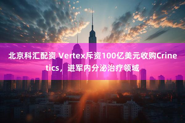 北京科汇配资 Vertex斥资100亿美元收购Crinetics,进军内分泌治疗领域