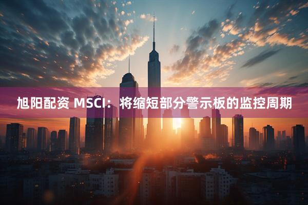 旭阳配资 MSCI:将缩短部分警示板的监控周期