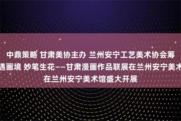 中鼎策略 甘肃美协主办 兰州安宁工艺美术协会筹备承办：西遇画境 妙笔生花——甘肃漫画作品联展在兰州安宁美术馆盛大开展