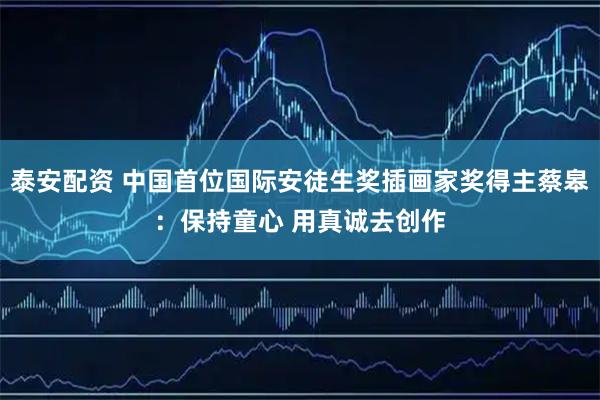 泰安配资 中国首位国际安徒生奖插画家奖得主蔡皋：保持童心 用真诚去创作