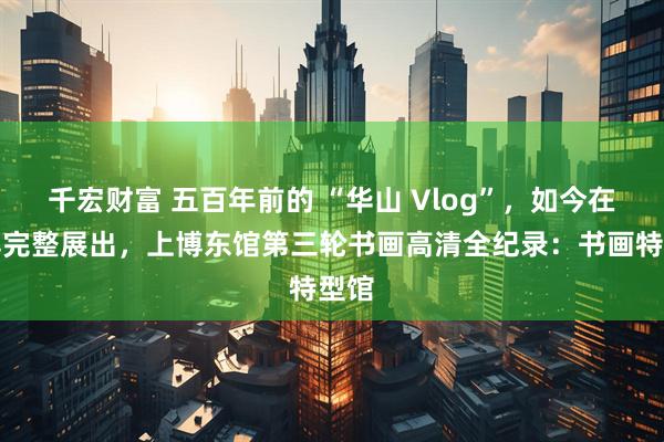 千宏财富 五百年前的 “华山 Vlog”，如今在上博完整展出，上博东馆第三轮书画高清全纪录：书画特型馆