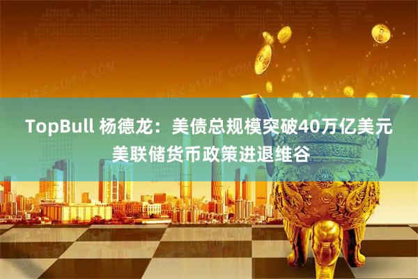 TopBull 杨德龙：美债总规模突破40万亿美元 美联储货币政策进退维谷
